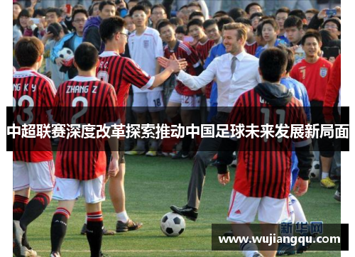中超联赛深度改革探索推动中国足球未来发展新局面